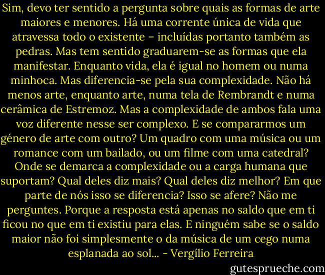 Sim, devo ter sentido a pergunta sobre quais as formas de arte maiores e menores. Há uma corrente única de vida que atravessa todo o existente – incluídas portanto também as pedras. Mas tem sentido graduarem-se as formas que ela manifestar. Enquanto vida, ela é igual no homem ou numa minhoca. Mas diferencia-se pela sua complexidade. Não há menos arte, enquanto arte, numa tela de Rembrandt e numa cerâmica de Estremoz. Mas a complexidade de ambos fala uma voz diferente nesse ser complexo. E se compararmos um género de arte com outro? Um quadro com uma música ou um romance com um bailado, ou um filme com uma catedral? Onde se demarca a complexidade ou a carga humana que suportam? Qual deles diz mais? Qual deles diz melhor? Em que parte de nós isso se diferencia? Isso se afere? Não me perguntes. Porque a resposta está apenas no saldo que em ti ficou no que em ti existiu para elas. E ninguém sabe se o saldo maior não foi simplesmente o da música de um cego numa esplanada ao sol... - Vergílio Ferreira