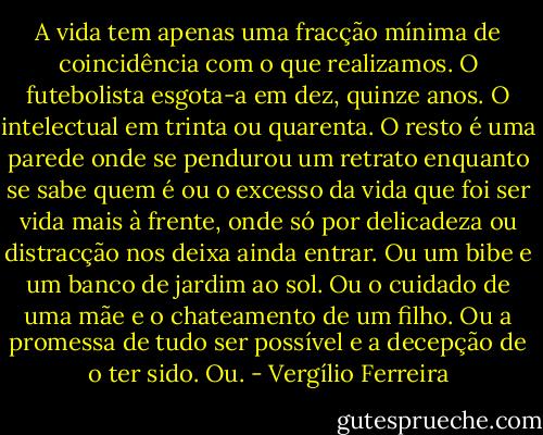 A vida tem apenas uma fracção mínima de coincidência com o que realizamos. O futebolista esgota-a em dez, quinze anos. O intelectual em trinta ou quarenta. O resto é uma parede onde se pendurou um retrato enquanto se sabe quem é ou o excesso da vida que foi ser vida mais à frente, onde só por delicadeza ou distracção nos deixa ainda entrar. Ou um bibe e um banco de jardim ao sol. Ou o cuidado de uma mãe e o chateamento de um filho. Ou a promessa de tudo ser possível e a decepção de o ter sido. Ou. - Vergílio Ferreira