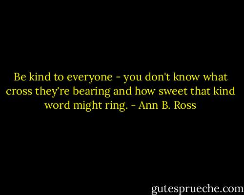 Be kind to everyone - you don't know what cross they're bearing and how sweet that kind word might ring. - Ann B. Ross