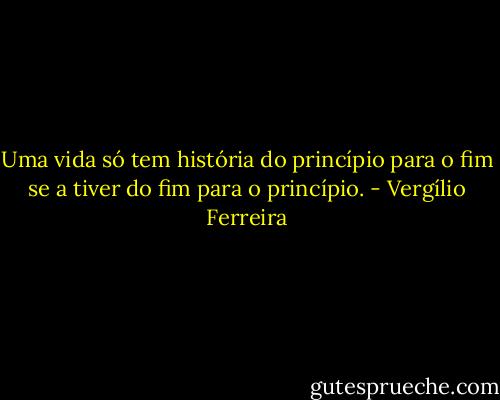 Uma vida só tem história do princípio para o fim se a tiver do fim para o princípio. - Vergílio Ferreira