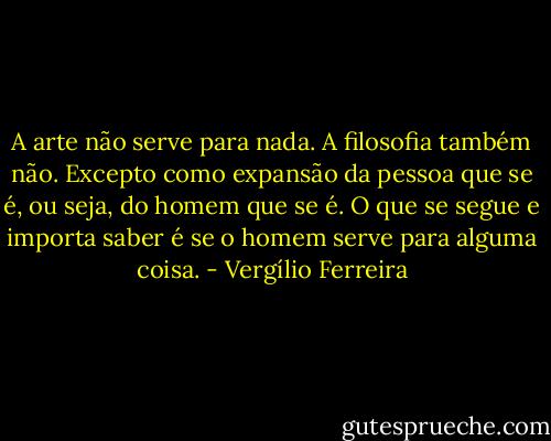 A arte não serve para nada. A filosofia também não. Excepto como expansão da pessoa que se é, ou seja, do homem que se é. O que se segue e importa saber é se o homem serve para alguma coisa. - Vergílio Ferreira