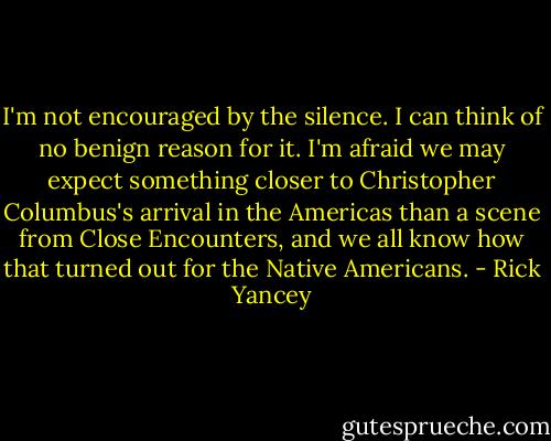 I'm not encouraged by the silence. I can think of no benign reason for it. I'm afraid we may expect something closer to Christopher Columbus's arrival in the Americas than a scene from Close Encounters, and we all know how that turned out for the Native Americans. - Rick Yancey