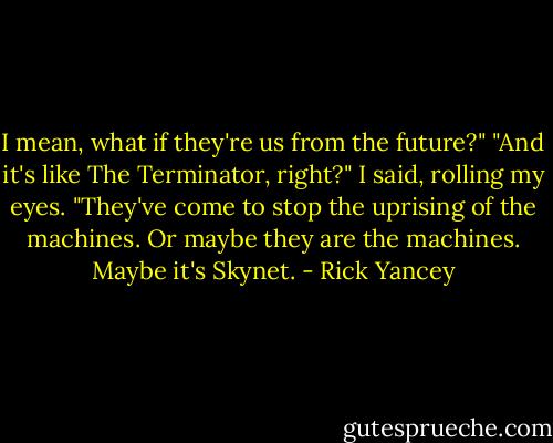 I mean, what if they're us from the future?"<br />"And it's like The Terminator, right?" I said, rolling my eyes.<br />"They've come to stop the uprising of the machines. Or maybe they are the machines. Maybe it's Skynet. - Rick Yancey