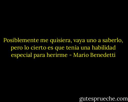 Posiblemente me quisiera, vaya uno a saberlo, pero lo cierto es que tenía una habilidad especial para herirme - Mario Benedetti
