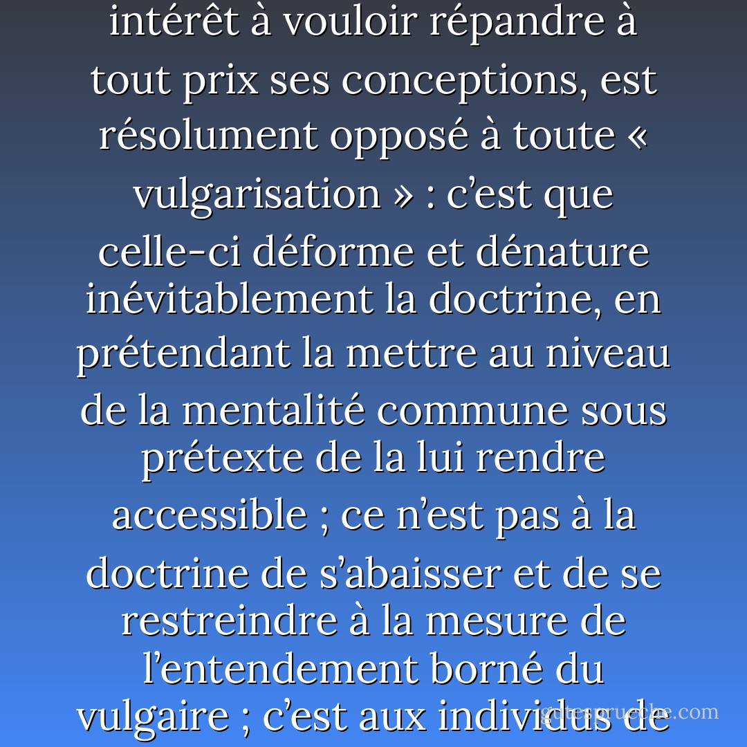 [...] Ensuite, il est une autre raison pour laquelle l’Oriental, qui n’a pas le moindre esprit de propagande, ne trouvant aucun intérêt à vouloir répandre à tout prix ses conceptions, est résolument opposé à toute « vulgarisation » : c’est que celle-ci déforme et dénature inévitablement la doctrine, en prétendant la mettre au niveau de la mentalité commune sous prétexte de la lui rendre accessible ; ce n’est pas à la doctrine de s’abaisser et de se restreindre à la mesure de l’entendement borné du vulgaire ; c’est aux individus de s’élever, s’ils le peuvent, à la compréhension de la doctrine dans sa pureté intégrale. - René Guénon