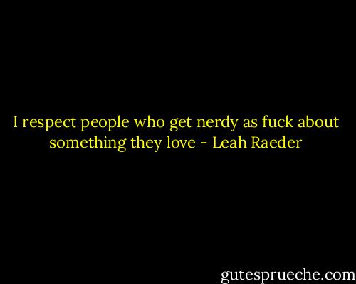I respect people who get nerdy as fuck about something they love - Leah Raeder