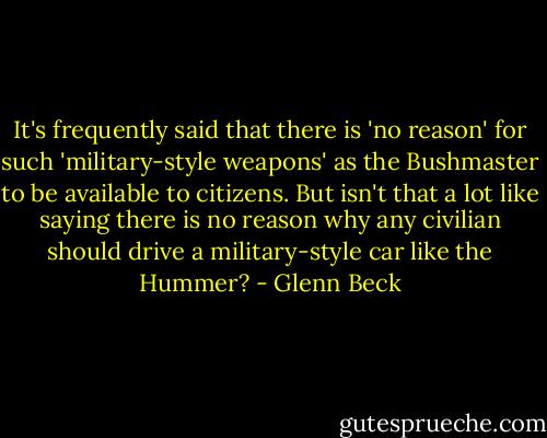 It's frequently said that there is 'no reason' for such 'military-style weapons' as the Bushmaster to be available to citizens. But isn't that a lot like saying there is no reason why any civilian should drive a military-style car like the Hummer? - Glenn Beck