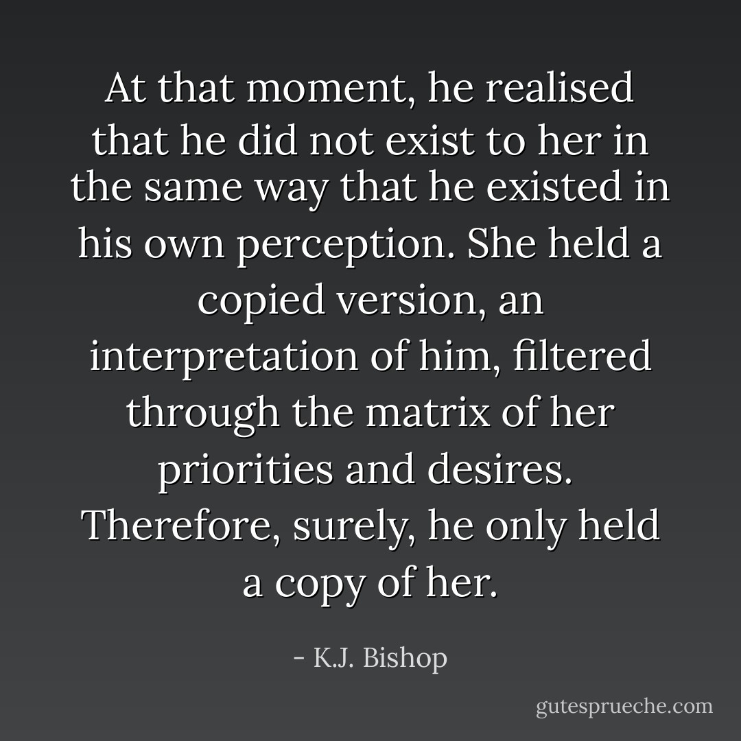 At that moment, he realised that he did not exist to her in the same way that he existed in his own perception. She held a copied version, an interpretation of him, filtered through the matrix of her priorities and desires.<br /><br />Therefore, surely, he only held a copy of her. - K.J. Bishop