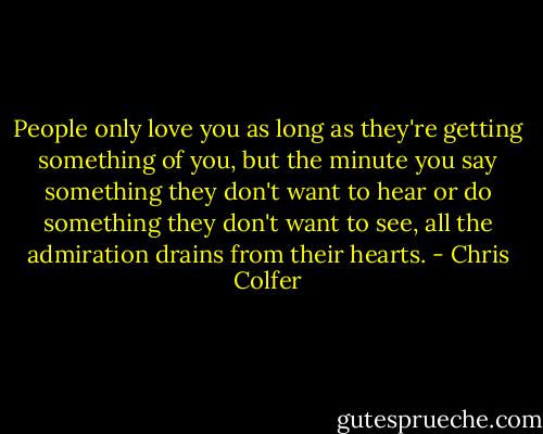 People only love you as long as they're getting something of you, but the minute you say something they don't want to hear or do something they don't want to see, all the admiration drains from their hearts. - Chris Colfer