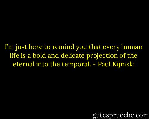 I’m just here to remind you that every human life is a bold and delicate projection of the eternal into the temporal. - Paul Kijinski
