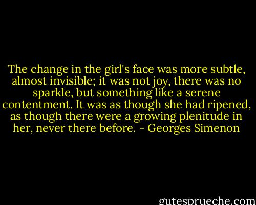 The change in the girl's face was more subtle, almost invisible; it was not joy, there was no sparkle, but something like a serene contentment. It was as though she had ripened, as though there were a growing plenitude in her, never there before. - Georges Simenon