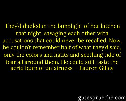 They’d dueled in the lamplight of her kitchen that night, savaging each other with accusations that could never be recalled. Now, he couldn’t remember half of what they’d said, only the colors and lights and seething tide of fear all around them. He could still taste the acrid burn of unfairness. - Lauren Gilley