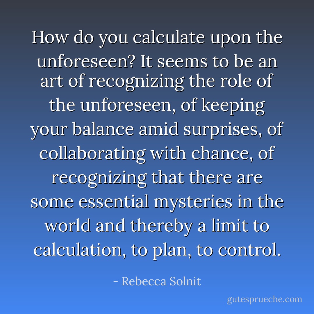 How do you calculate upon the unforeseen? It seems to be an art of recognizing the role of the unforeseen, of keeping your balance amid surprises, of collaborating with chance, of recognizing that there are some essential mysteries in the world and thereby a limit to calculation, to plan, to control. - Rebecca Solnit