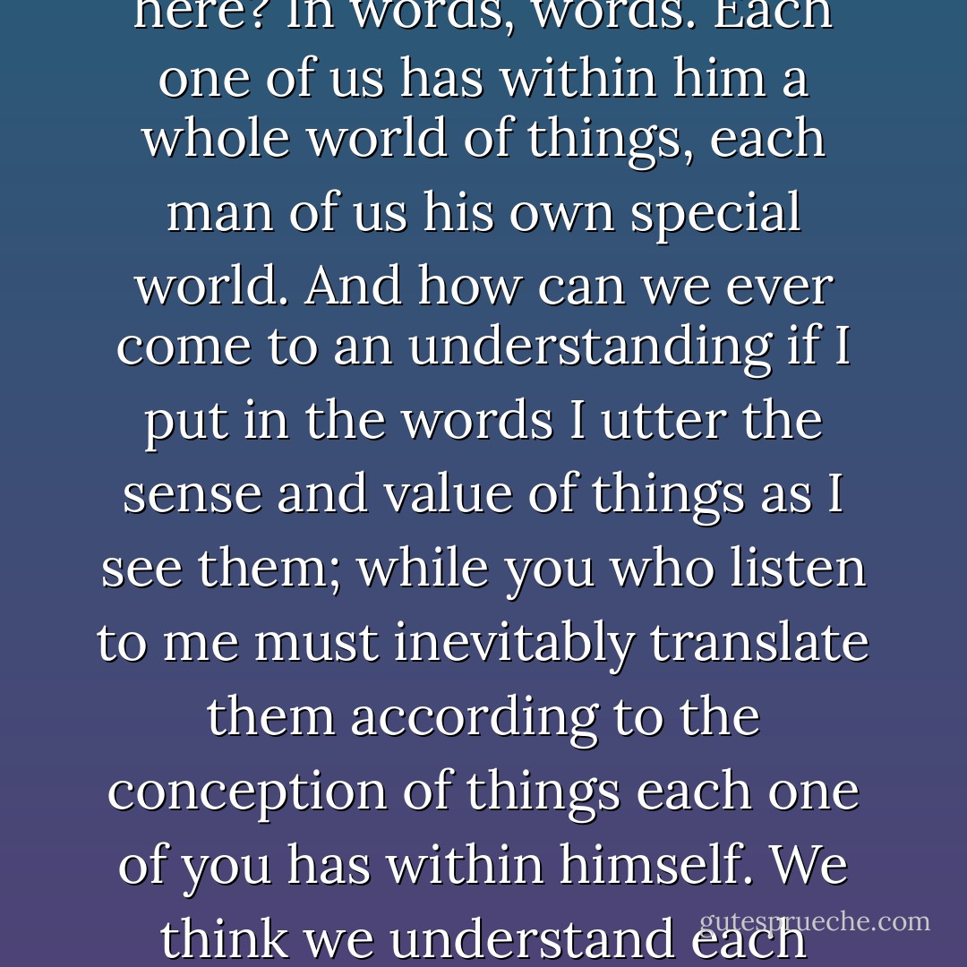 THE FATHER: But don't you see that the whole trouble lies here? In words, words. Each one of us has within him a whole world of things, each man of us his own special world. And how can we ever come to an understanding if I put in the words I utter the sense and value of things as I see them; while you who listen to me must inevitably translate them according to the conception of things each one of you has within himself. We think we understand each other, but we never really do. - Luigi Pirandello