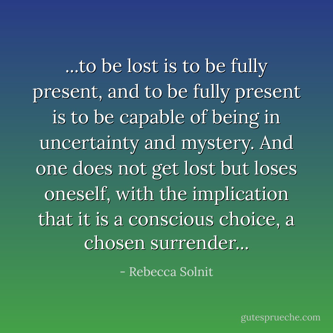 ...to be lost is to be fully present, and to be fully present is to be capable of being in uncertainty and mystery. And one does not get lost but loses oneself, with the implication that it is a conscious choice, a chosen surrender... - Rebecca Solnit