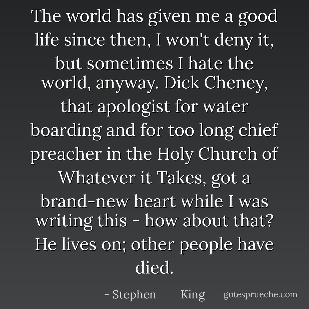 The world has given me a good life since then, I won't deny it, but sometimes I hate the world, anyway. Dick Cheney, that apologist for water boarding and for too long chief preacher in the Holy Church of Whatever it Takes, got a brand-new heart while I was writing this - how about that? He lives on; other people have died. - Stephen        King