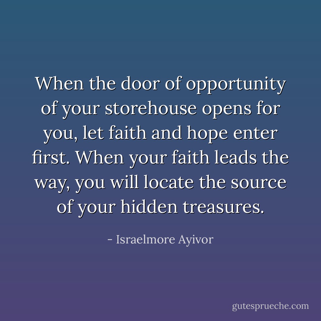 When the door of opportunity of your storehouse opens for you, let faith and hope enter first. When your faith leads the way, you will locate the source of your hidden treasures. - Israelmore Ayivor
