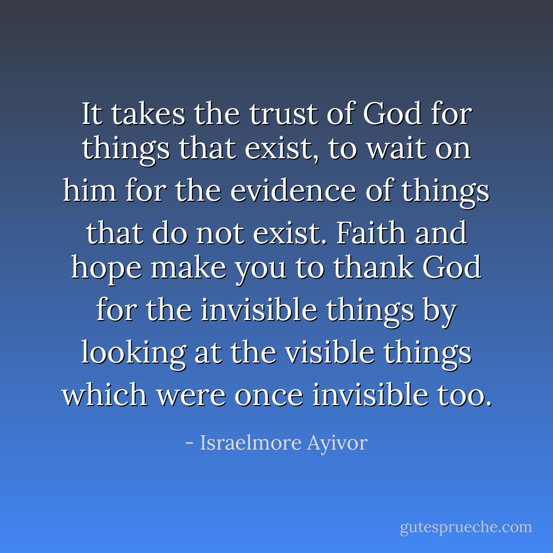 It takes the trust of God for things that exist, to wait on him for the evidence of things that do not exist. Faith and hope make you to thank God for the invisible things by looking at the visible things which were once invisible too. - Israelmore Ayivor