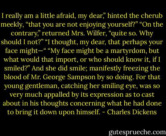 I really am a little afraid, my dear,” hinted the cherub meekly, “that you are not enjoying yourself?”<br />“On the contrary,” returned Mrs. Wilfer, “quite so. Why should I not?”<br />“I thought, my dear, that perhaps your face might—“<br />“My face might be a martyrdom, but what would that import, or who should know it, if I smiled?”<br />And she did smile; manifestly freezing the blood of Mr. George Sampson by so doing. For that young gentleman, catching her smiling eye, was so very much appalled by its expression as to cast about in his thoughts concerning what he had done to bring it down upon himself. - Charles Dickens