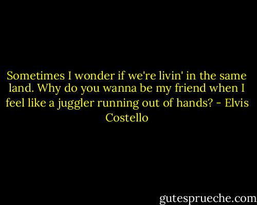 Sometimes I wonder if we're livin' in the same land.<br />Why do you wanna be my friend<br />when I feel like a juggler<br />running out of hands? - Elvis Costello