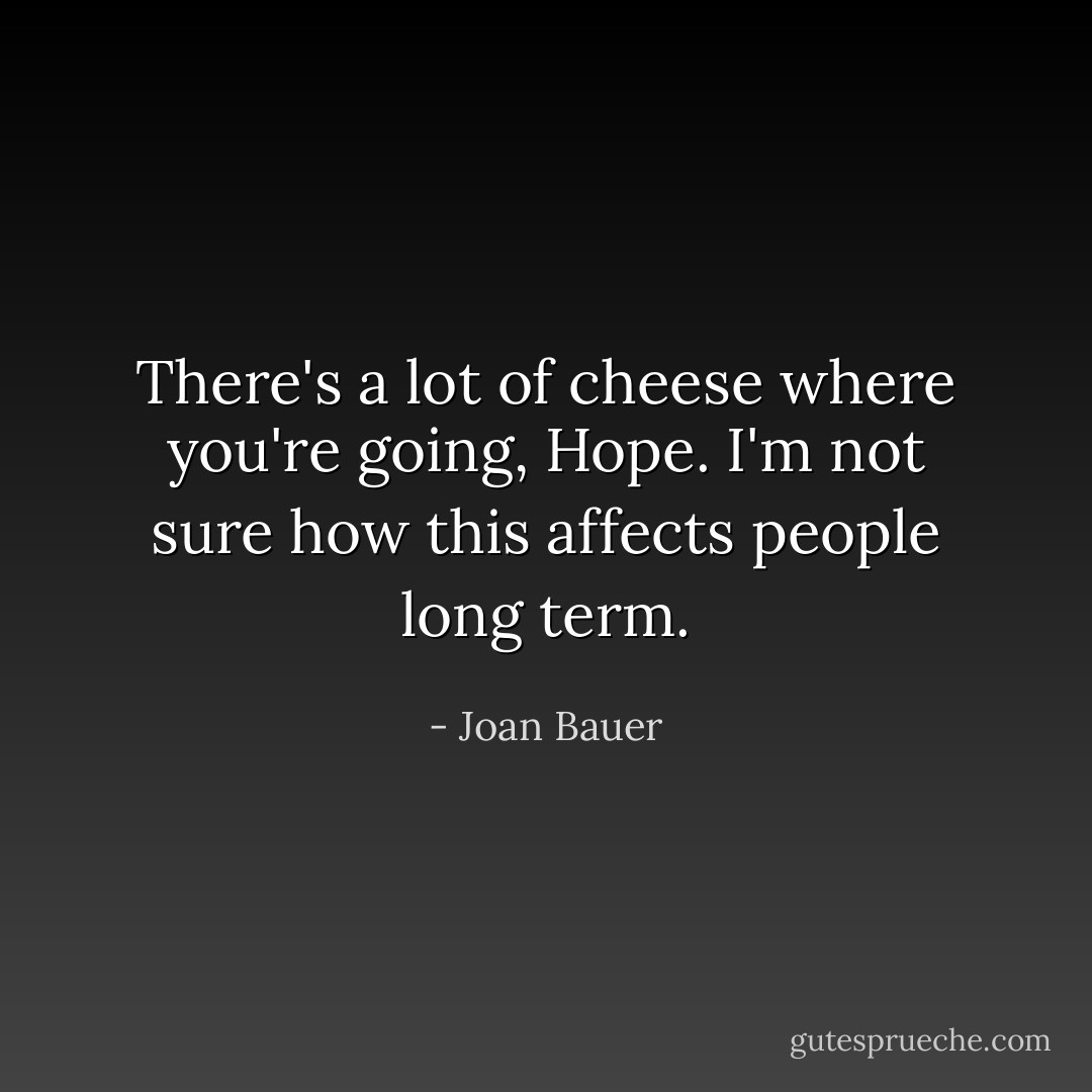 There's a lot of cheese where you're going, Hope. I'm not sure how this affects people long term. - Joan Bauer