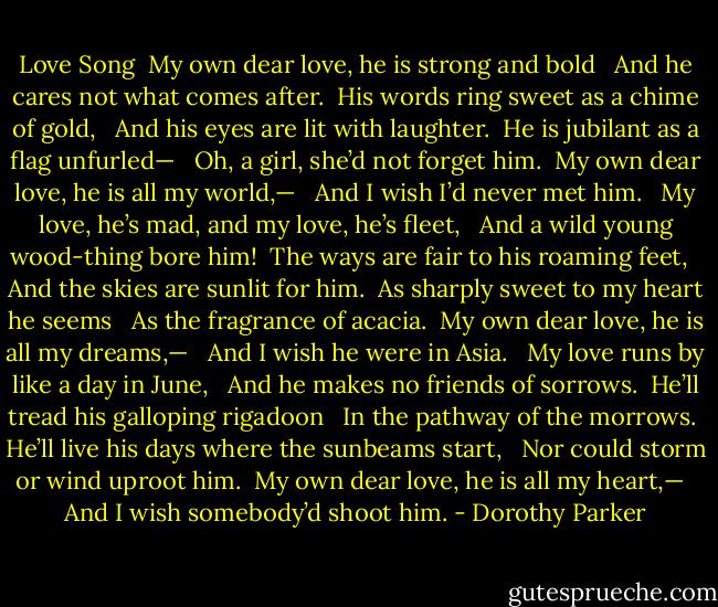 Love Song<br /><br />My own dear love, he is strong and bold <br /> And he cares not what comes after. <br />His words ring sweet as a chime of gold, <br /> And his eyes are lit with laughter. <br />He is jubilant as a flag unfurled— <br /> Oh, a girl, she’d not forget him. <br />My own dear love, he is all my world,— <br /> And I wish I’d never met him. <br /><br />My love, he’s mad, and my love, he’s fleet, <br /> And a wild young wood-thing bore him! <br />The ways are fair to his roaming feet, <br /> And the skies are sunlit for him. <br />As sharply sweet to my heart he seems <br /> As the fragrance of acacia. <br />My own dear love, he is all my dreams,— <br /> And I wish he were in Asia. <br /><br />My love runs by like a day in June, <br /> And he makes no friends of sorrows. <br />He’ll tread his galloping rigadoon <br /> In the pathway of the morrows. <br />He’ll live his days where the sunbeams start, <br /> Nor could storm or wind uproot him. <br />My own dear love, he is all my heart,— <br /> And I wish somebody’d shoot him. - Dorothy Parker