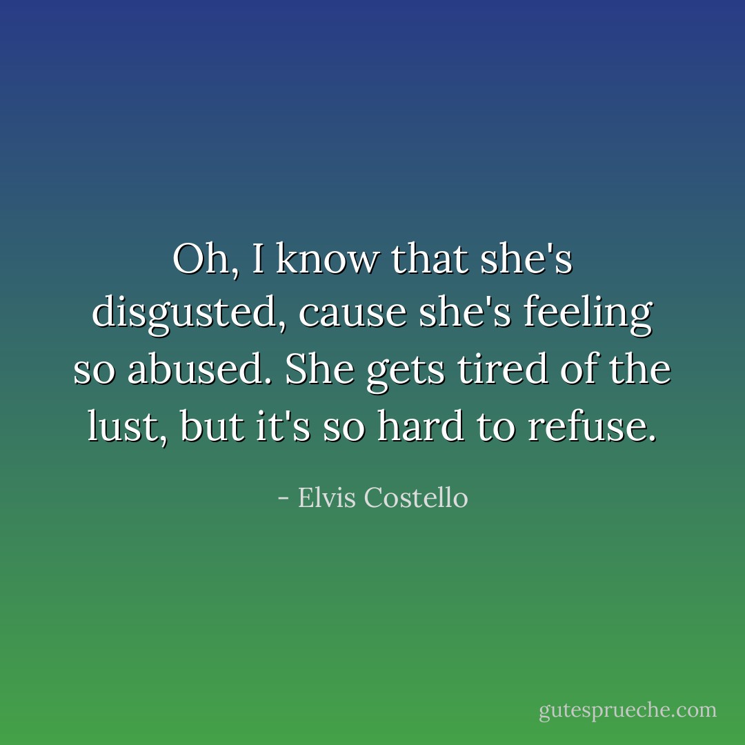 Oh, I know that she's disgusted,<br />cause she's feeling so abused.<br />She gets tired of the lust,<br />but it's so hard to refuse. - Elvis Costello