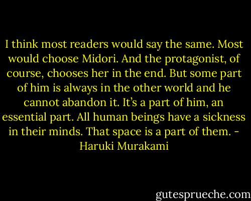 I think most readers would say the same. Most would choose Midori. And the protagonist, of course, chooses her in the end. But some part of him is always in the other world and he cannot abandon it. It’s a part of him, an essential part. All human beings have a sickness in their minds. That space is a part of them. - Haruki Murakami