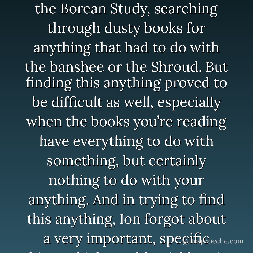 When he wasn’t busy chasing unseen mice around the academy, Ion spent hours in the Borean Study, searching through dusty books for anything that had to do with the banshee or the Shroud. But finding this anything proved to be difficult as well, especially when the books you’re reading have everything to do with something, but certainly nothing to do with your anything. And in trying to find this anything, Ion forgot about a very important, specific thing, which would quickly ruin his Wednesday. - Nikolas Lee