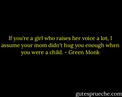 If you're a girl who raises her voice a lot, I assume your mom didn't hug you enough when you were a child. - Green Monk