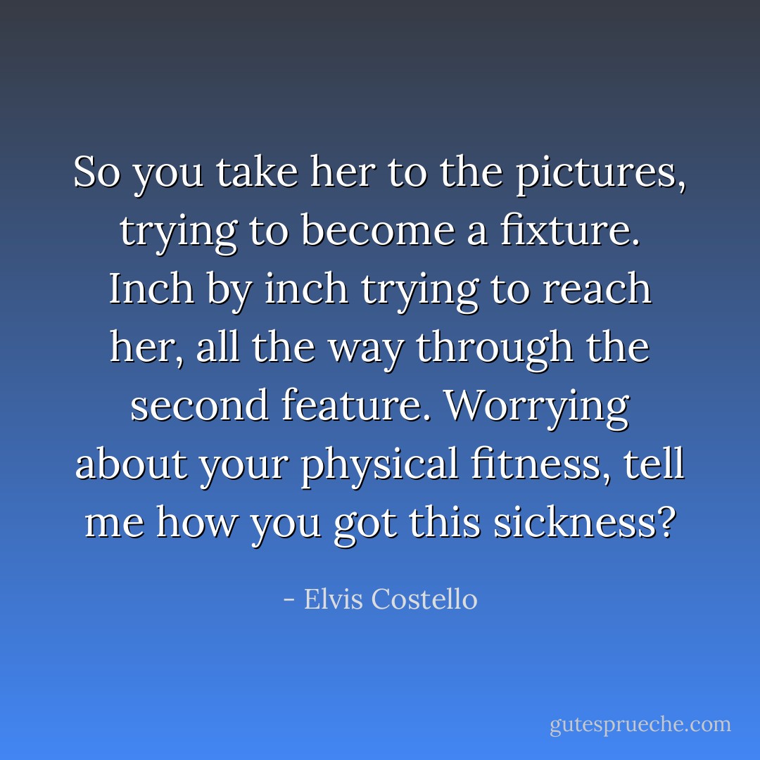 So you take her to the pictures,<br />trying to become a fixture.<br />Inch by inch trying to reach her,<br />all the way through the second feature.<br />Worrying about your physical fitness,<br />tell me how you got this sickness? - Elvis Costello