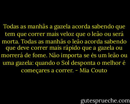 Todas as manhãs a gazela acorda sabendo que tem que correr mais veloz que o leão ou será morta. Todas as manhãs o leão acorda sabendo que deve correr mais rápido que a gazela ou morrerá de fome. Não importa se és um leão ou uma gazela: quando o Sol desponta o melhor é começares a correr. - Mia Couto