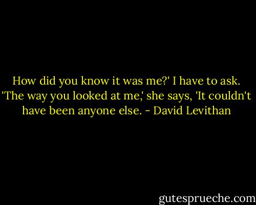How did you know it was me?' I have to ask.<br />'The way you looked at me,' she says, 'It couldn't have been anyone else. - David Levithan