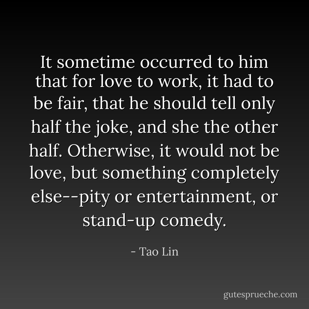 It sometime occurred to him that for love to work, it had to be fair, that he should tell only half the joke, and she the other half. Otherwise, it would not be love, but something completely else--pity or entertainment, or stand-up comedy. - Tao Lin