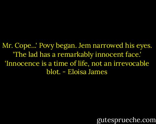 Mr. Cope...' Povy began.<br />Jem narrowed his eyes.<br />'The lad has a remarkably innocent face.'<br />'Innocence is a time of life, not an irrevocable blot. - Eloisa James