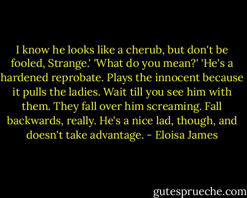 I know he looks like a cherub, but don't be fooled, Strange.'<br />'What do you mean?'<br />'He's a hardened reprobate. Plays the innocent because it pulls the ladies. Wait till you see him with them. They fall over him screaming. Fall backwards, really. He's a nice lad, though, and doesn't take advantage. - Eloisa James