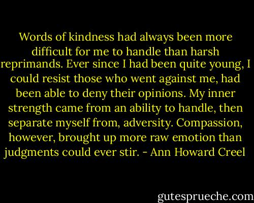 Words of kindness had always been more difficult for me to handle than harsh reprimands. Ever since I had been quite young, I could resist those who went against me, had been able to deny their opinions. My inner strength came from an ability to handle, then separate myself from, adversity. Compassion, however, brought up more raw emotion than judgments could ever stir. - Ann Howard Creel