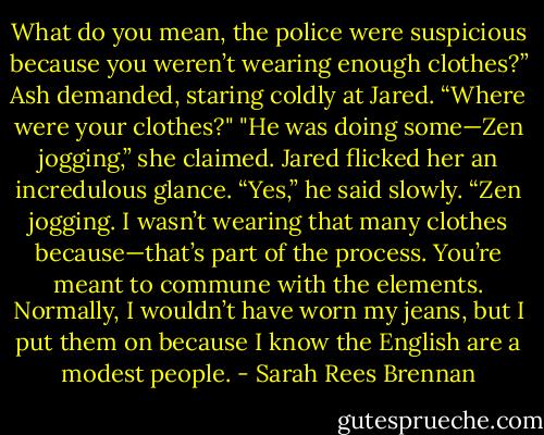 What do you mean, the police were suspicious because you weren’t wearing enough clothes?” Ash demanded, staring coldly at Jared. “Where were your clothes?"<br />"He was doing some—Zen jogging,” she claimed.<br />Jared flicked her an incredulous glance. “Yes,” he said slowly. “Zen jogging. I wasn’t wearing that many clothes because—that’s part of the process. You’re meant to commune with the elements. Normally, I wouldn’t have worn my jeans, but I put them on because I know the English are a modest people. - Sarah Rees Brennan