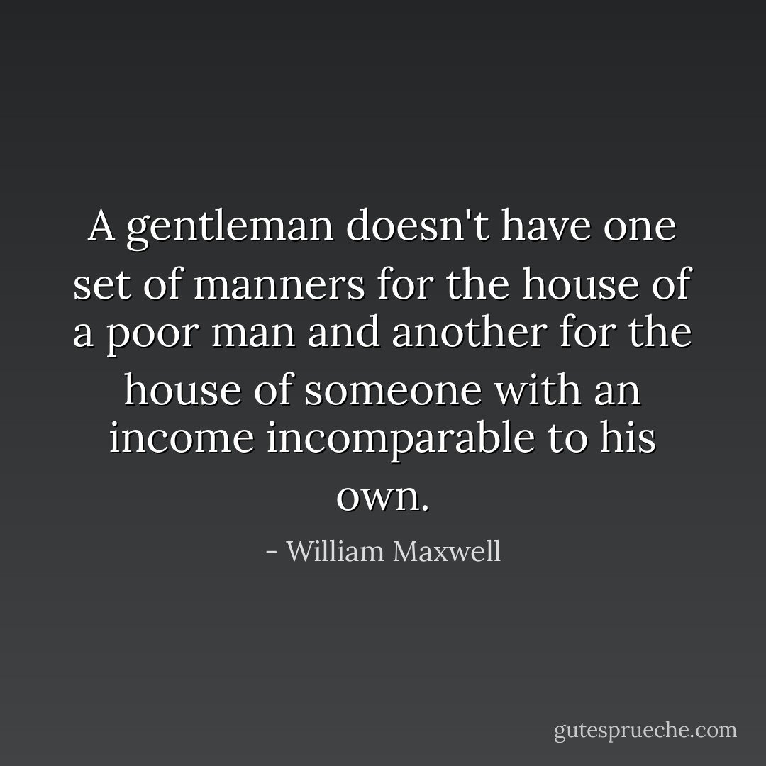 A gentleman doesn't have one set of manners for the house of a poor man and another for the house of someone with an income incomparable to his own. - William Maxwell