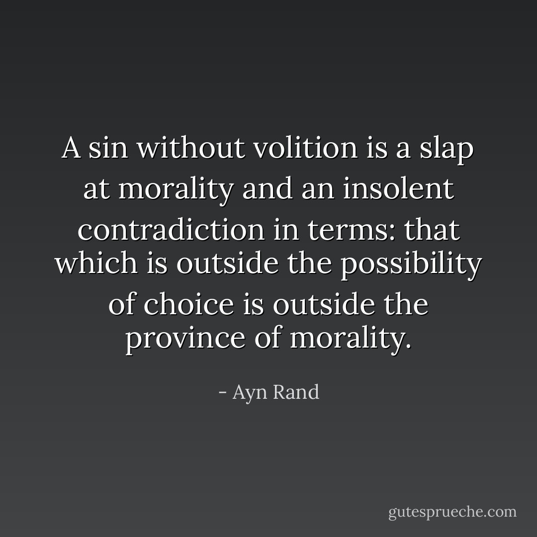 A sin without volition is a slap at morality and an insolent contradiction in terms: that which is outside the possibility of choice is outside the province of morality. - Ayn Rand