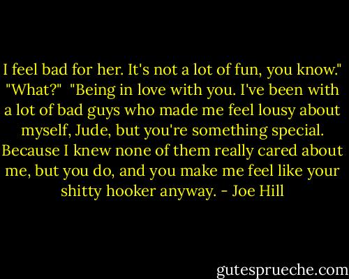 I feel bad for her. It's not a lot of fun, you know."<br />"What?" <br />"Being in love with you. I've been with a lot of bad guys who made me feel lousy about myself, Jude, but you're something special. Because I knew none of them really cared about me, but you do, and you make me feel like your shitty hooker anyway. - Joe Hill