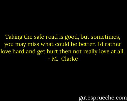 Taking the safe road is good, but sometimes, you may miss what could be better. I’d rather love hard and get hurt then not really love at all. - M.  Clarke