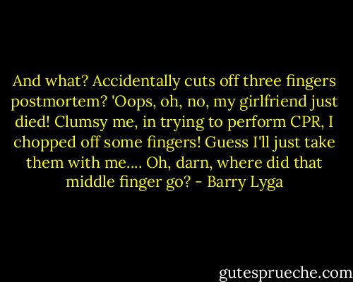 And what? Accidentally cuts off three fingers postmortem? 'Oops, oh, no, my girlfriend just died! Clumsy me, in trying to perform CPR, I chopped off some fingers! Guess I'll just take them with me.... Oh, darn, where did that middle finger go? - Barry Lyga