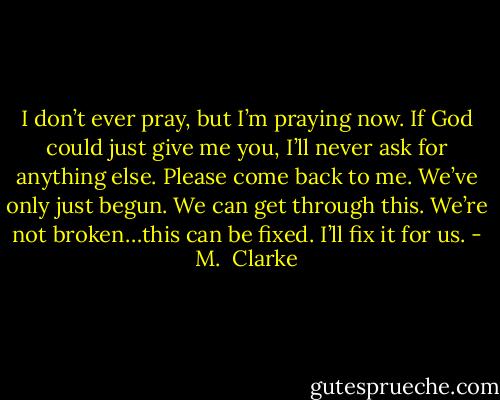 I don’t ever pray, but I’m praying now. If God could just give me you, I’ll never ask for anything else. Please come back to me. We’ve only just begun. We can get through this. We’re not broken…this can be fixed. I’ll fix it for us. - M.  Clarke
