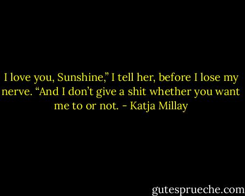 I love you, Sunshine,” I tell her, before I lose my nerve. “And I don’t give a shit whether you want me to or not. - Katja Millay