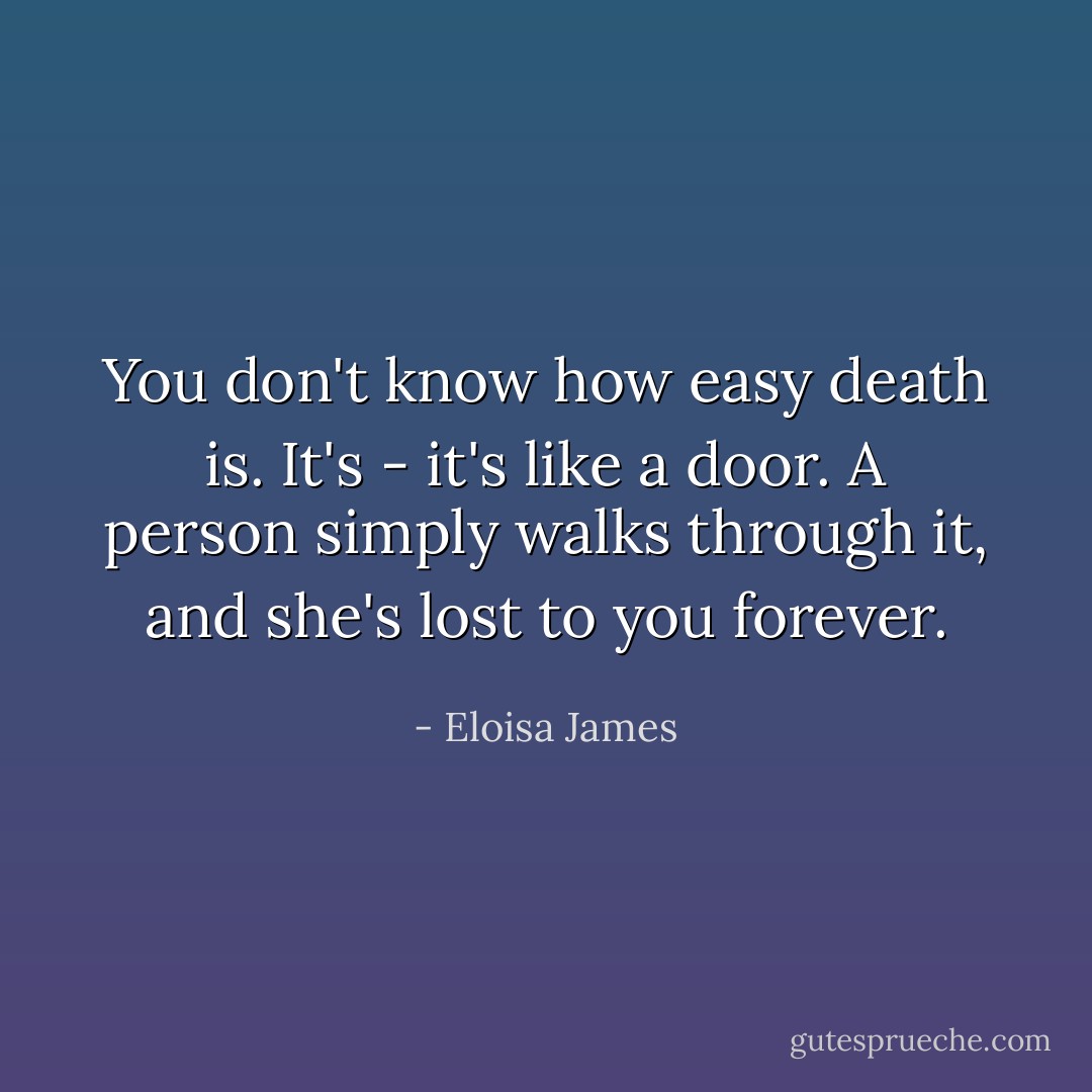 You don't know how easy death is. It's - it's like a door. A person simply walks through it, and she's lost to you forever. - Eloisa James
