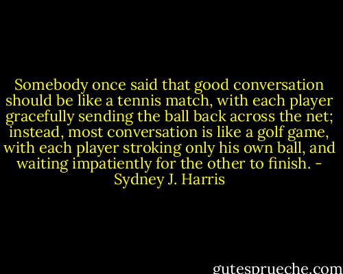 Somebody once said that good conversation should be like a tennis match, with each player gracefully sending the ball back across the net; instead, most conversation is like a golf game, with each player stroking only his own ball, and waiting impatiently for the other to finish. - Sydney J. Harris