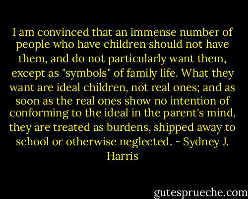 I am convinced that an immense number of people who have children should not have them, and do not particularly want them, except as "symbols" of family life. What they want are ideal children, not real ones; and as soon as the real ones show no intention of conforming to the ideal in the parent's mind, they are treated as burdens, shipped away to school or otherwise neglected. - Sydney J. Harris