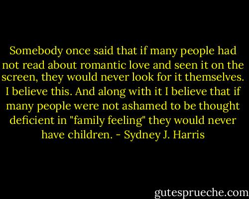 Somebody once said that if many people had not read about romantic love and seen it on the screen, they would never look for it themselves. I believe this. And along with it I believe that if many people were not ashamed to be thought deficient in "family feeling" they would never have children. - Sydney J. Harris