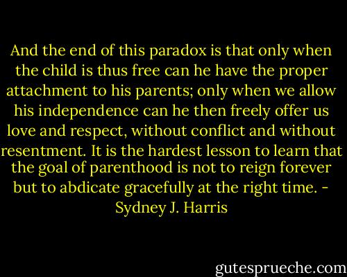 And the end of this paradox is that only when the child is thus free can he have the proper attachment to his parents; only when we allow his independence can he then freely offer us love and respect, without conflict and without resentment. It is the hardest lesson to learn that the goal of parenthood is not to reign forever but to abdicate gracefully at the right time. - Sydney J. Harris